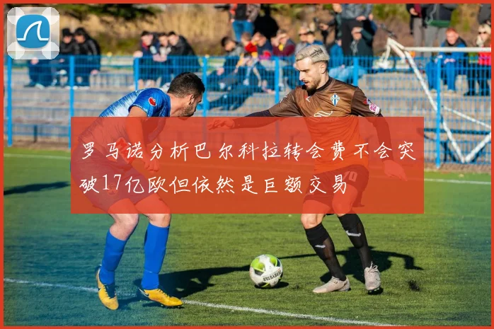 罗马诺分析巴尔科拉转会费不会突破17亿欧但依然是巨额交易