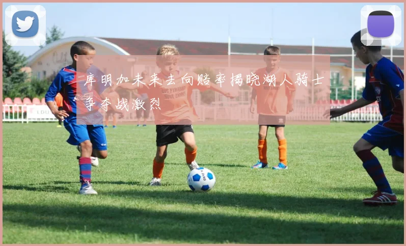 库明加未来去向赔率揭晓湖人骑士争夺战激烈