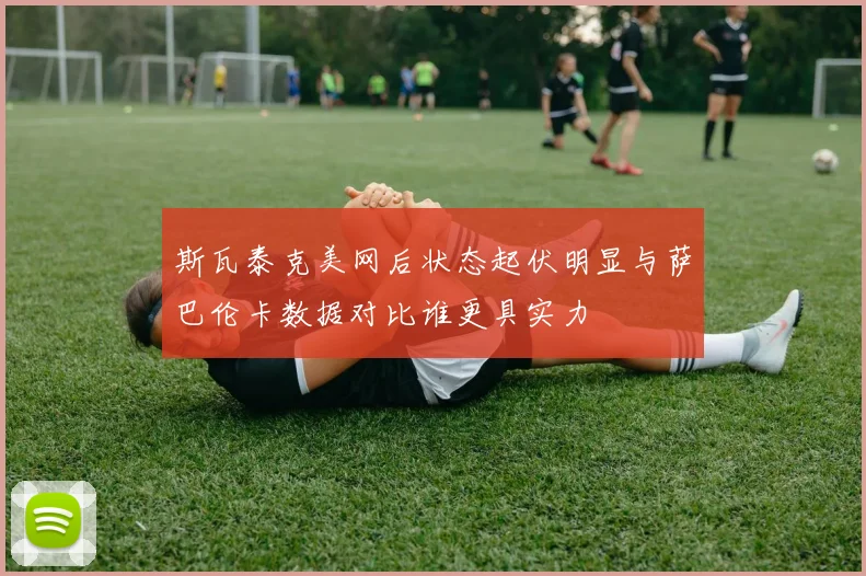 斯瓦泰克美网后状态起伏明显与萨巴伦卡数据对比谁更具实力