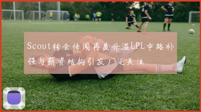 Scout转会传闻再度升温LPL中路补强与薪资结构引发广泛关注