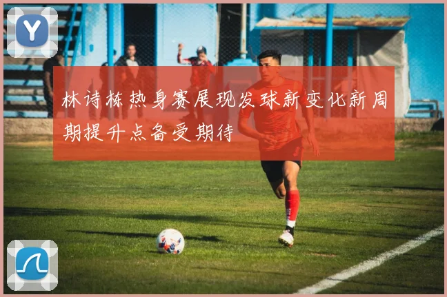 林诗栋热身赛展现发球新变化新周期提升点备受期待